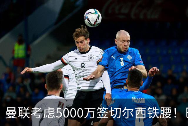 曼联考虑5000万签切尔西铁腰！巴莱巴恐亦被截胡，布莱顿给出具体要价